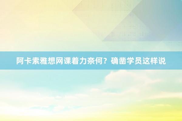 阿卡索雅想网课着力奈何？确凿学员这样说